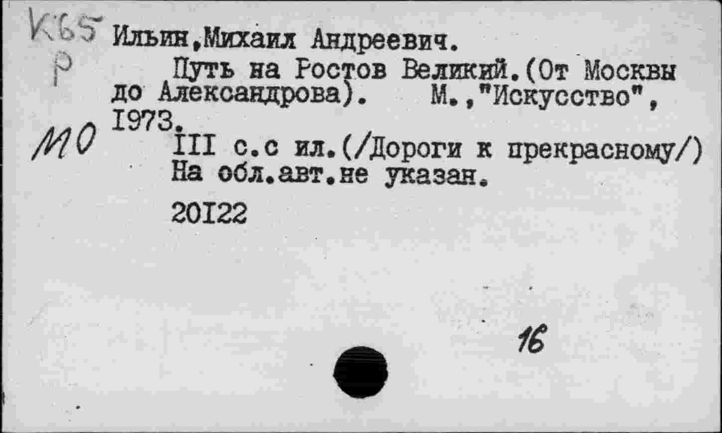 ﻿P
MO
Ильин,Михаил Андреевич.
Путь на Ростов Великий.(От Москвы до Александрова).	М.,"Искусство",
1973.
ІІІ с.с ил.(/Дороги к прекрасному/) На обл.авт.не указан.
20122